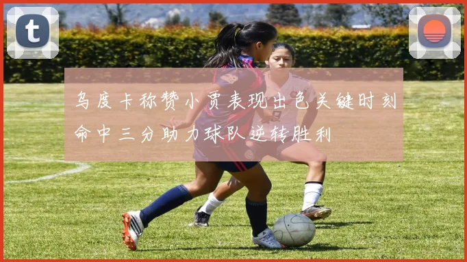 乌度卡称赞小贾表现出色关键时刻命中三分助力球队逆转胜利