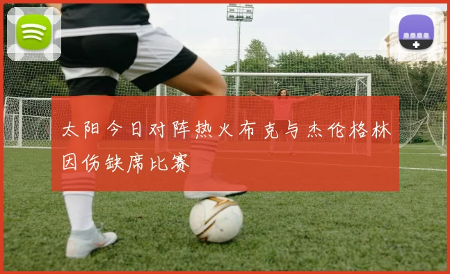太阳今日对阵热火布克与杰伦格林因伤缺席比赛