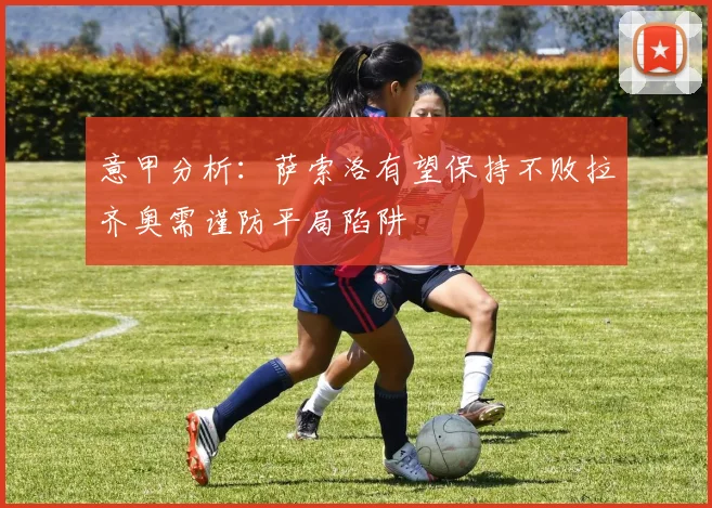 意甲分析：萨索洛有望保持不败拉齐奥需谨防平局陷阱