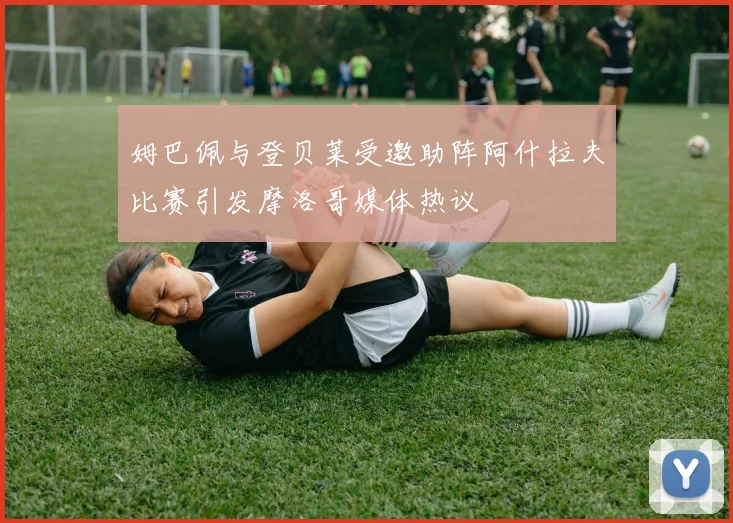 姆巴佩与登贝莱受邀助阵阿什拉夫比赛引发摩洛哥媒体热议