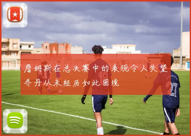 詹姆斯在总决赛中的表现令人失望乔丹从未经历如此困境