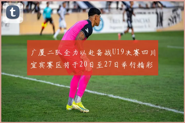 广厦二队全力以赴备战U19决赛四川宜宾赛区将于20日至27日举行精彩对决