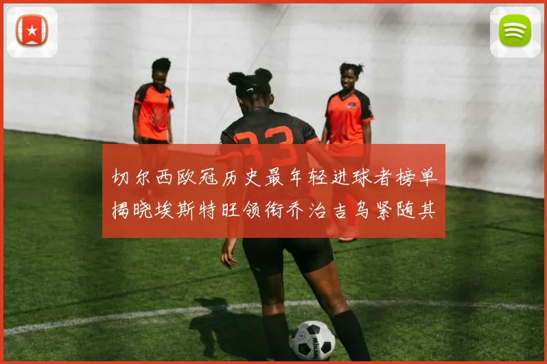 切尔西欧冠历史最年轻进球者榜单揭晓埃斯特旺领衔乔治吉乌紧随其后