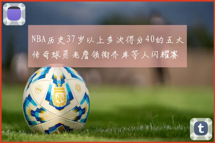 NBA历史37岁以上多次得分40的五大传奇球员老詹领衔乔库等人闪耀赛场