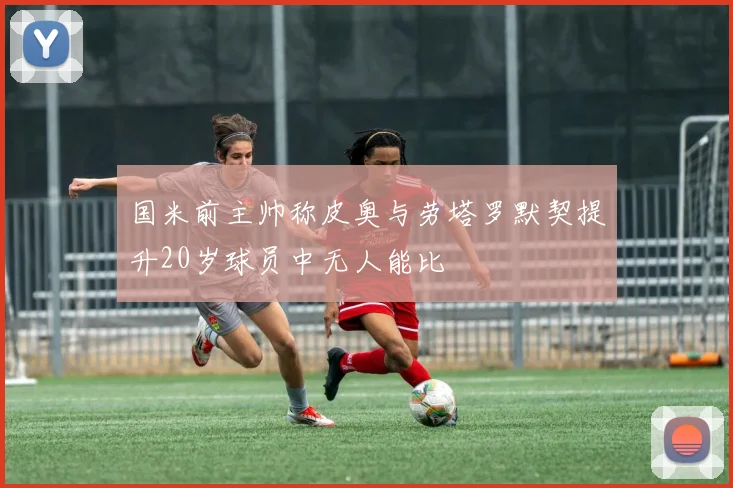 国米前主帅称皮奥与劳塔罗默契提升20岁球员中无人能比