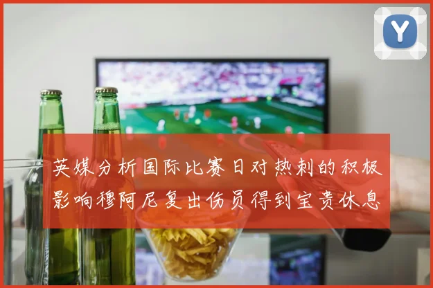 英媒分析国际比赛日对热刺的积极影响穆阿尼复出伤员得到宝贵休息时间
