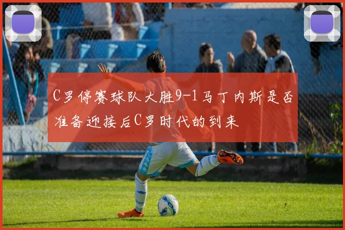 C罗停赛球队大胜9-1马丁内斯是否准备迎接后C罗时代的到来