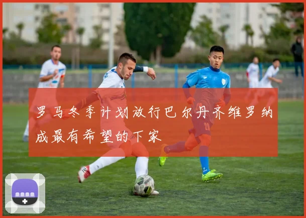 罗马冬季计划放行巴尔丹齐维罗纳成最有希望的下家