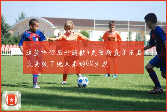 追梦呼吁尼科道歉A史密斯直言东眉交易毁了他未来的GM生涯