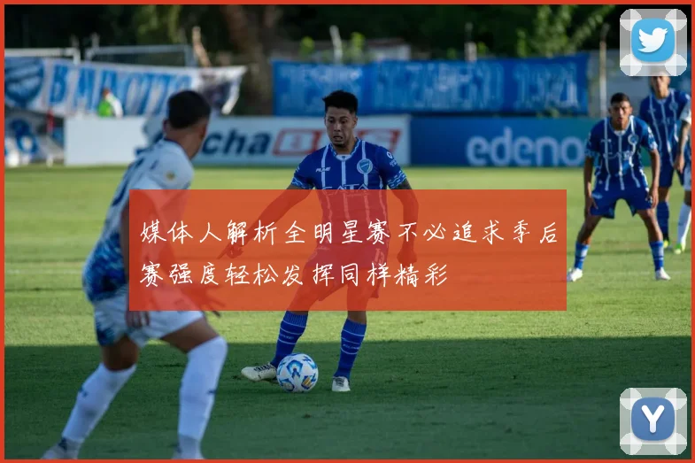 媒体人解析全明星赛不必追求季后赛强度轻松发挥同样精彩