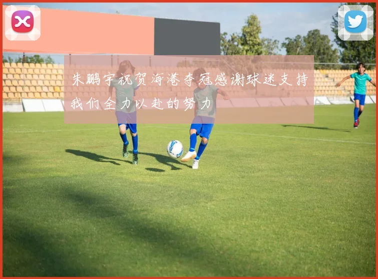 朱鹏宇祝贺海港夺冠感谢球迷支持我们全力以赴的努力