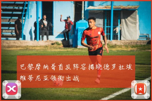 巴黎摩纳哥首发阵容揭晓德罗杜埃维蒂尼亚领衔出战
