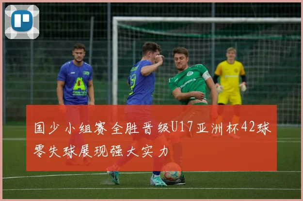 国少小组赛全胜晋级U17亚洲杯42球零失球展现强大实力