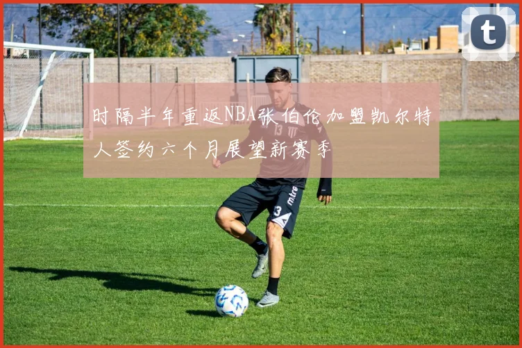 时隔半年重返NBA张伯伦加盟凯尔特人签约六个月展望新赛季