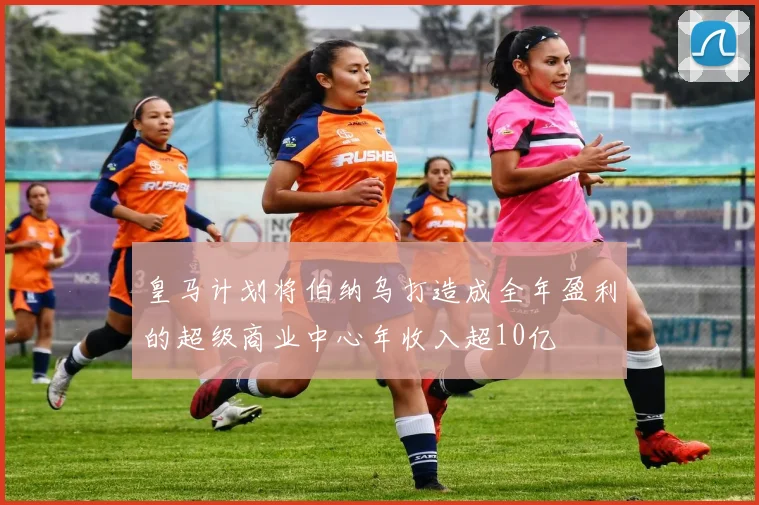 皇马计划将伯纳乌打造成全年盈利的超级商业中心年收入超10亿