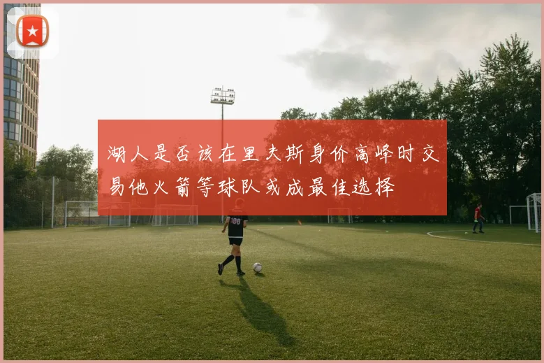 湖人是否该在里夫斯身价高峰时交易他火箭等球队或成最佳选择