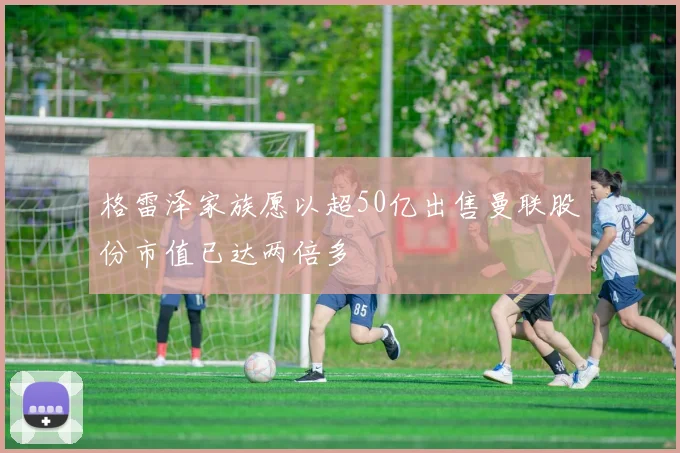 格雷泽家族愿以超50亿出售曼联股份市值已达两倍多