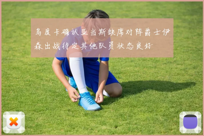 乌度卡确认亚当斯缺席对阵爵士伊森出战待定其他队员状态良好