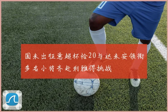 国米出征意超杯恰20与达米安领衔多名小将齐赴利雅得挑战