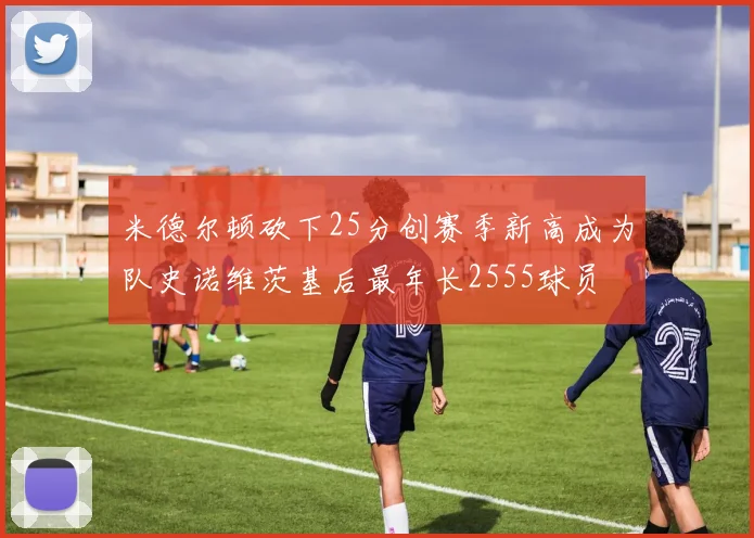 米德尔顿砍下25分创赛季新高成为队史诺维茨基后最年长2555球员