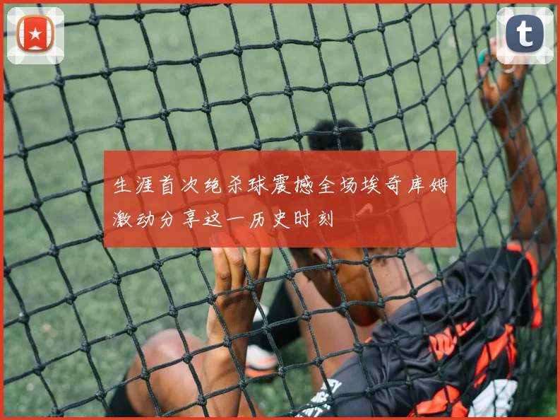 生涯首次绝杀球震撼全场埃奇库姆激动分享这一历史时刻