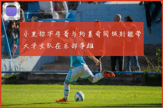 小里称字母哥与约基奇同级别能带大学女队在东部争雄