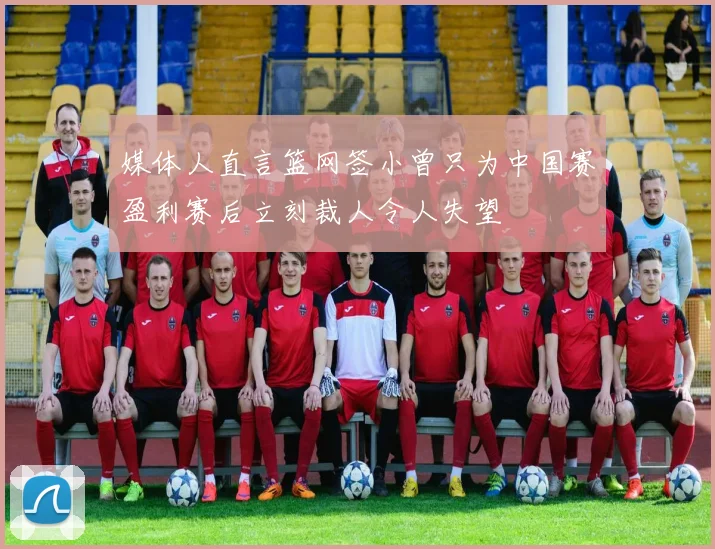 媒体人直言篮网签小曾只为中国赛盈利赛后立刻裁人令人失望