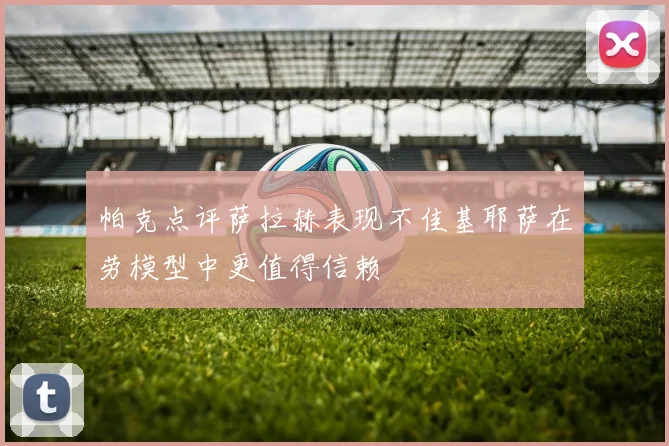 帕克点评萨拉赫表现不佳基耶萨在劳模型中更值得信赖