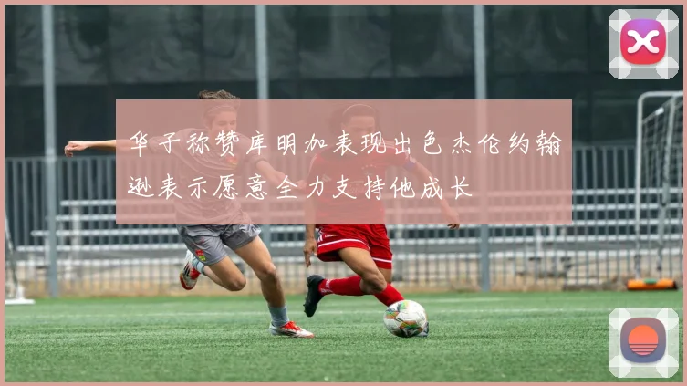 华子称赞库明加表现出色杰伦约翰逊表示愿意全力支持他成长