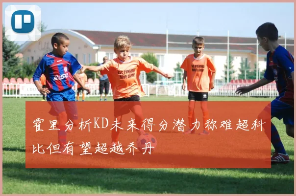 霍里分析KD未来得分潜力称难超科比但有望超越乔丹