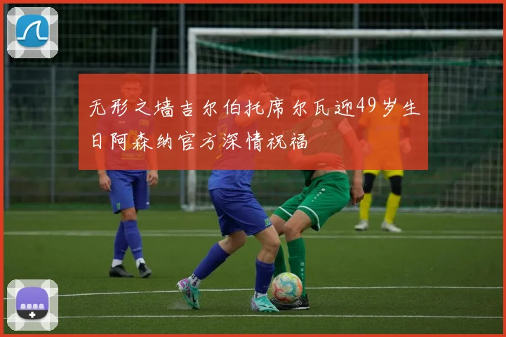 无形之墙吉尔伯托席尔瓦迎49岁生日阿森纳官方深情祝福