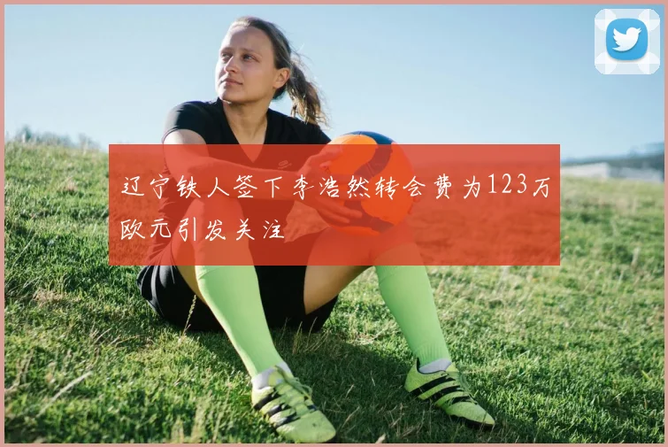 辽宁铁人签下李浩然转会费为123万欧元引发关注