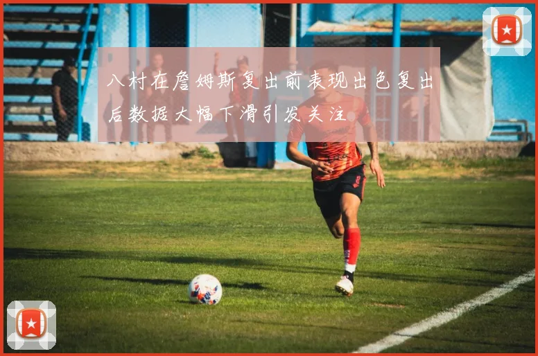 八村在詹姆斯复出前表现出色复出后数据大幅下滑引发关注