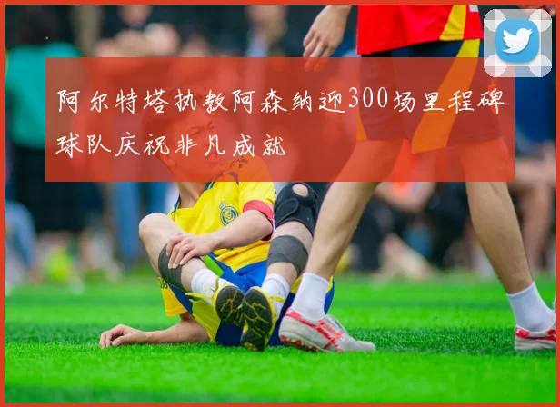 阿尔特塔执教阿森纳迎300场里程碑球队庆祝非凡成就