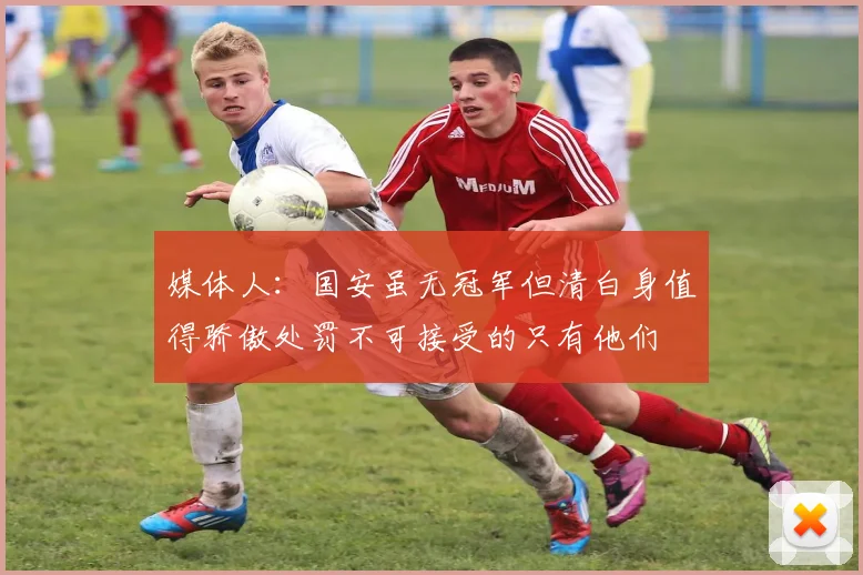 媒体人：国安虽无冠军但清白身值得骄傲处罚不可接受的只有他们