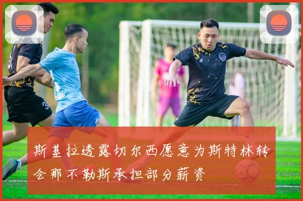 斯基拉透露切尔西愿意为斯特林转会那不勒斯承担部分薪资