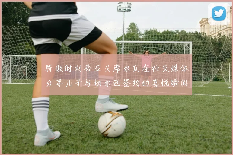 骄傲时刻蒂亚戈席尔瓦在社交媒体分享儿子与切尔西签约的喜悦瞬间