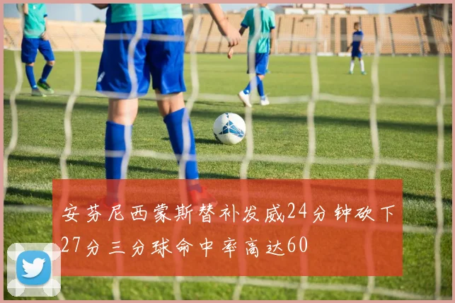 安芬尼西蒙斯替补发威24分钟砍下27分三分球命中率高达60