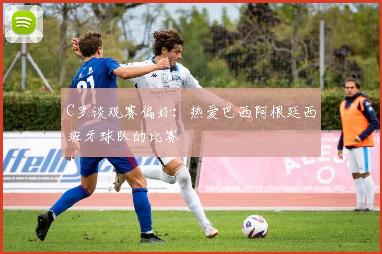 C罗谈观赛偏好：热爱巴西阿根廷西班牙球队的比赛