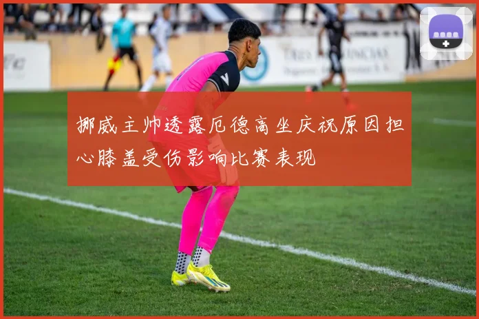 挪威主帅透露厄德高坐庆祝原因担心膝盖受伤影响比赛表现