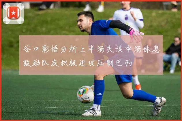 谷口彰悟分析上半场失误中场休息鼓励队友积极进攻压制巴西